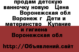 продам детскую ванночку новую › Цена ­ 5 000 - Воронежская обл., Воронеж г. Дети и материнство » Купание и гигиена   . Воронежская обл.